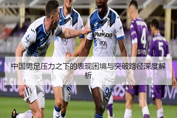 中国男足压力之下的表现困境与突破路径深度解析